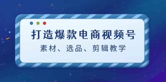 打造爆款电商视频号：素材、选品、剪辑教程-创客网