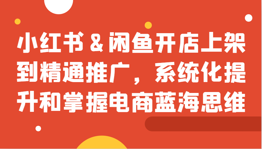 小红书&闲鱼开店上架到精通推广，系统化提升和掌握电商蓝海思维-创客网