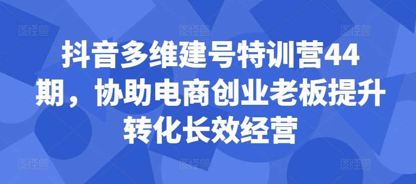 抖音多维建号特训营44期，协助电商创业老板提升转化长效经营-创客网