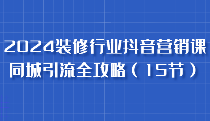 2024装修行业抖音营销课，同城引流全攻略，跟实战家学获客，成为数据驱动的营销专家-创客网