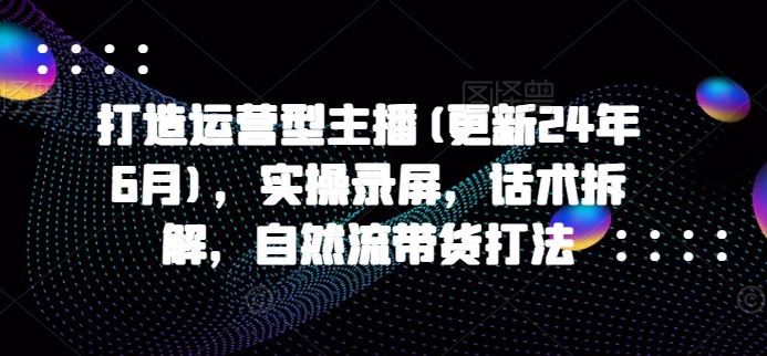 打造运营型主播(更新24年10月)，实操录屏，话术拆解，自然流带货打法-创客网