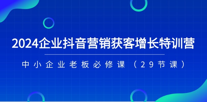 2024企业抖音营销获客增长特训营，中小企业老板必修课（29节课）-创客网