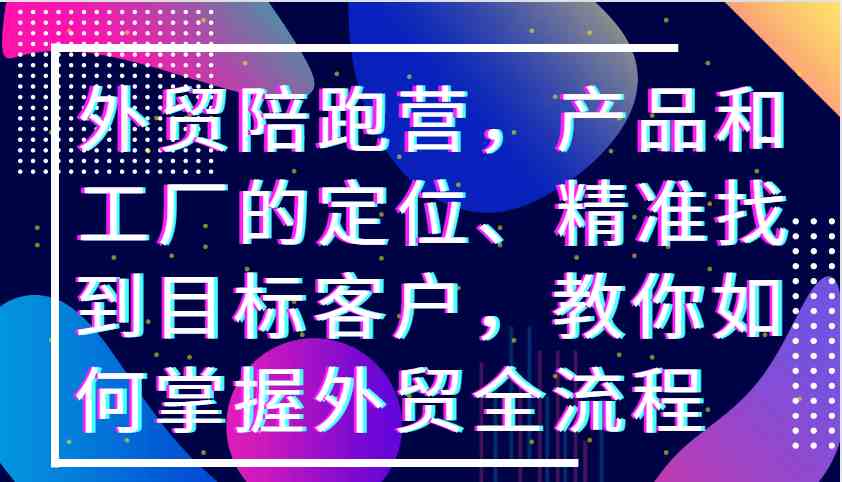 外贸陪跑营，产品和工厂的定位、精准找到目标客户，教你如何掌握外贸全流程-创客网