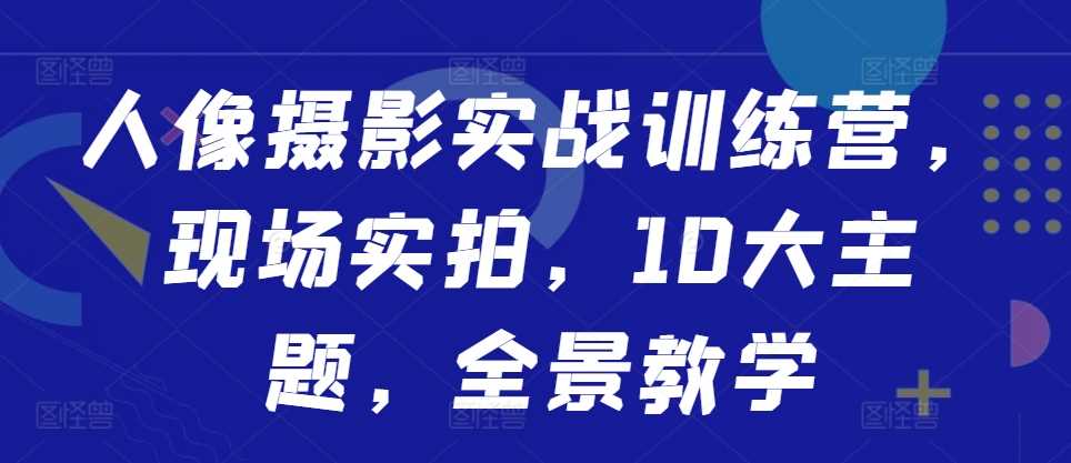 人像摄影实战训练营，现场实拍，10大主题，全景教学-创客网