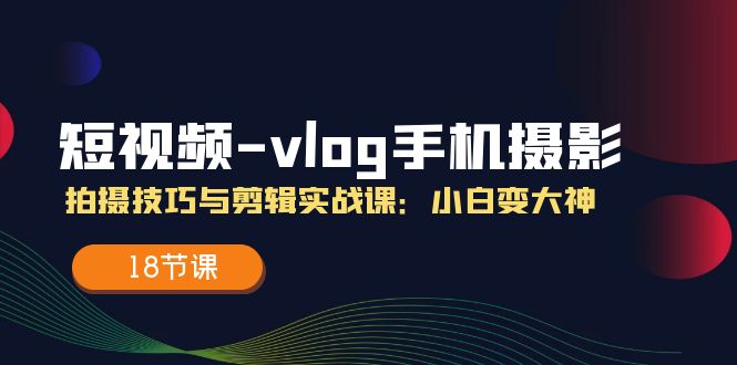 短视频vlog手机摄影拍摄技巧与剪辑实战课，小白变大神（18节课）-创客网