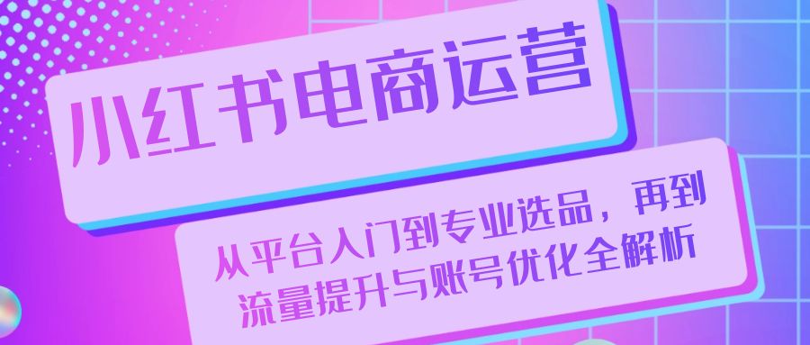 小红书电商运营：从平台入门到专业选品，再到流量提升与账号优化全解析-创客网