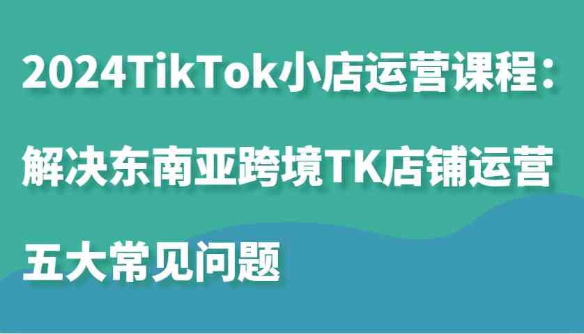 2024TikTok小店运营课程：解决东南亚跨境TK店铺运营五大常见问题-创客网