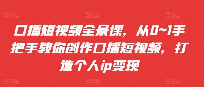 口播短视频全景课，​从0~1手把手教你创作口播短视频，打造个人ip变现-创客网