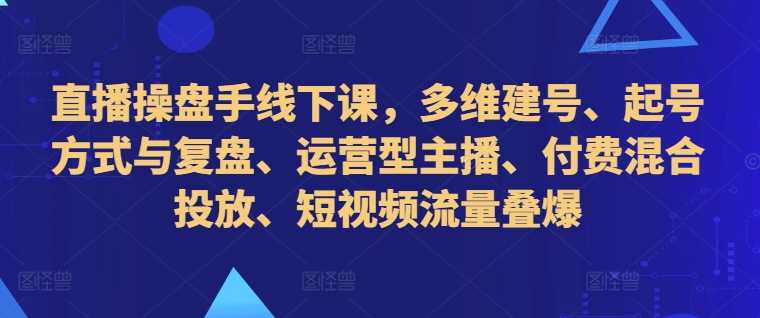 直播操盘手线下课，多维建号、起号方式与复盘、运营型主播、付费混合投放、短视频流量叠爆-创客网