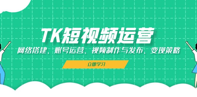 TK短视频运营：网络搭建、账号运营、视频制作与发布、变现策略-创客网