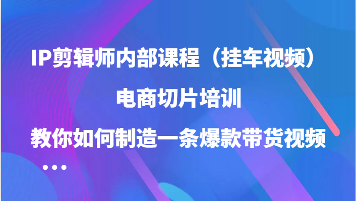 IP剪辑师内部课程（挂车视频），电商切片培训，教你如何制造一条爆款带货视频-创客网