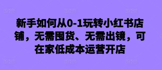 新手如何从0-1玩转小红书店铺，无需囤货、无需出镜，可在家低成本运营开店-创客网