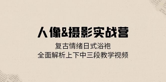 人像摄影实战营：复古情绪日式浴袍，全面解析上下中三段教学视频-创客网