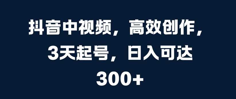 抖音中视频，高效创作，3天起号，日入可达3张【揭秘】-创客网