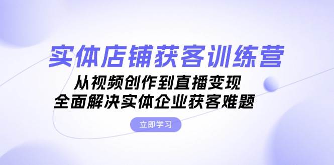 实体店铺获客特训营：从视频创作到直播变现，全面解决实体企业获客难题-创客网