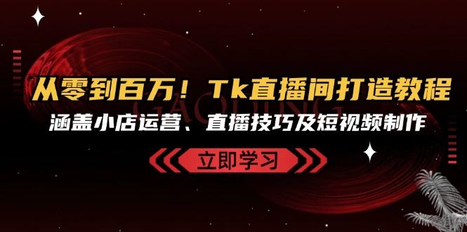 从零到百万！Tk直播间打造教程，涵盖小店运营、直播技巧及短视频制作-创客网