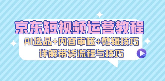 京东短视频运营教程：AI选品+内容审核+剪辑技巧，详解带货流程与技巧-创客网