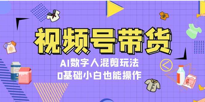 视频号带货，AI数字人混剪玩法，0基础小白也能操作-创客网