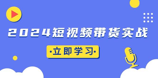 2024短视频带货实战：底层逻辑+实操技巧，橱窗引流、直播带货-创客网