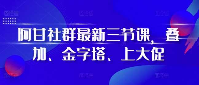 阿甘社群最新三节课，叠加、金字塔、上大促-创客网