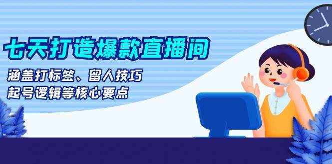 七天打造爆款直播间：涵盖打标签、留人技巧、起号逻辑等核心要点-创客网