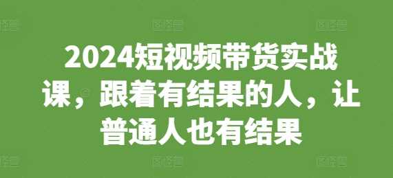 2024短视频带货实战课，跟着有结果的人，让普通人也有结果-创客网