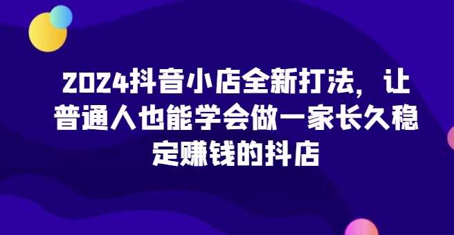 2024抖音小店全新打法，让普通人也能学会做一家长久稳定赚钱的抖店（更新）-创客网