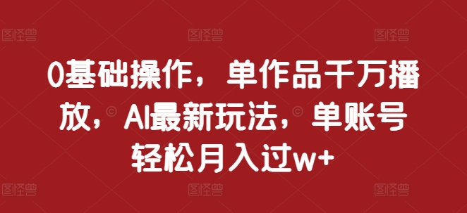 0基础操作，单作品千万播放，AI最新玩法，单账号轻松月入过w+【揭秘】-创客网