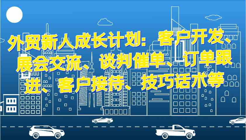 外贸新人成长计划：客户开发、展会交流、谈判催单、订单跟进、客户接待、技巧话术等-创客网