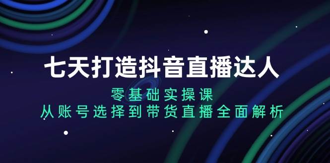 七天打造抖音直播达人：零基础实操课，从账号选择到带货直播全面解析-创客网