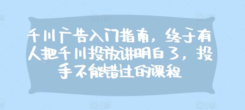 千川广告入门指南，终于有人把千川投放讲明白了，投手不能错过的课程-创客网