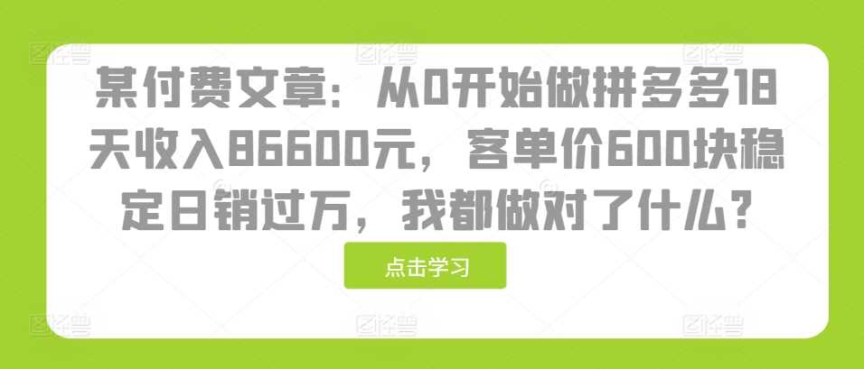 某付费文章：从0开始做拼多多18天收入86600元，客单价600块稳定日销过万，我都做对了什么?-创客网