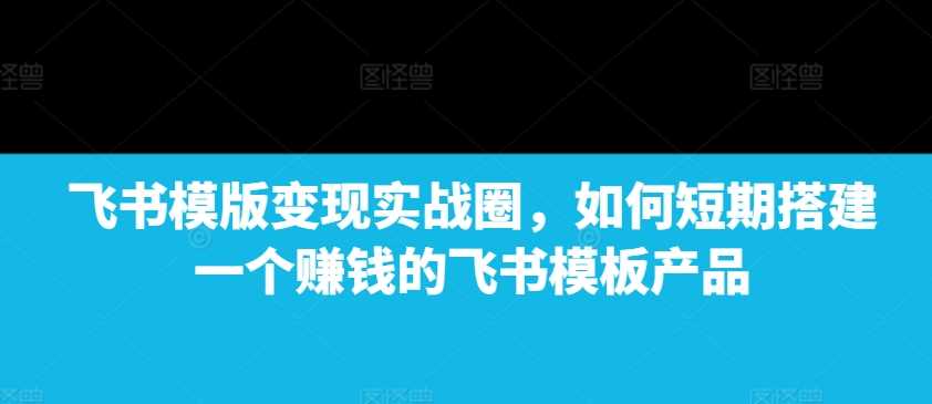 飞书模版变现实战圈，如何短期搭建一个赚钱的飞书模板产品-创客网