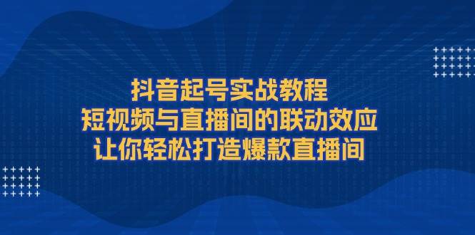 抖音起号实战教程，短视频与直播间的联动效应，让你轻松打造爆款直播间-创客网