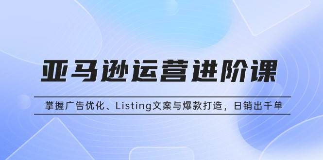 亚马逊运营进阶课：掌握广告优化、Listing文案与爆款打造，日销出千单-创客网