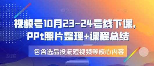 视频号10月23-24号线下课，PPt照片整理+课程总结，包含选品投流短视频等核心内容-创客网