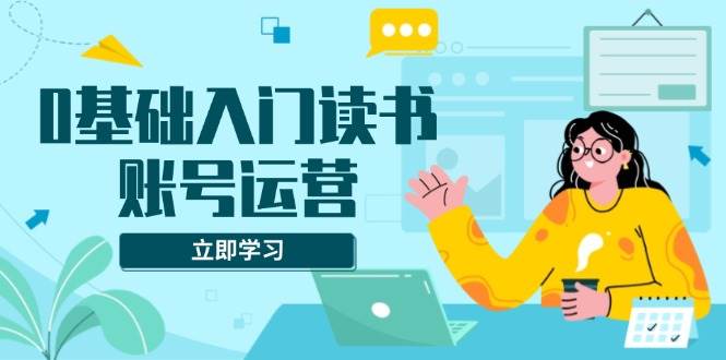 0基础入门读书账号运营，系统课程助你解决素材、流量、变现等难题-创客网