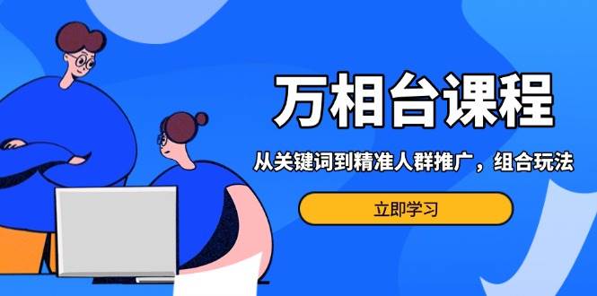 万相台课程：从关键词到精准人群推广，组合玩法高效应对多场景电商营销…-创客网