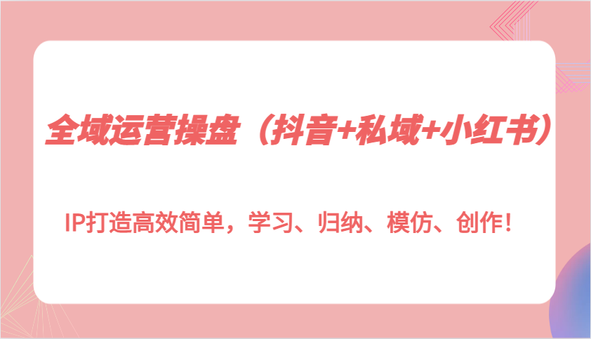 全域运营操盘（抖音+私域+小红书）IP打造高效简单，学习、归纳、模仿、创作！-创客网