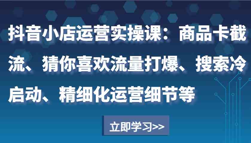 抖音小店运营实操课：商品卡截流、猜你喜欢流量打爆、搜索冷启动、精细化运营细节等-创客网