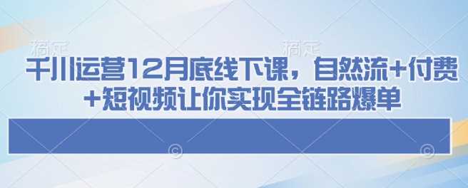 千川运营12月底线下课，自然流+付费+短视频让你实现全链路爆单-创客网