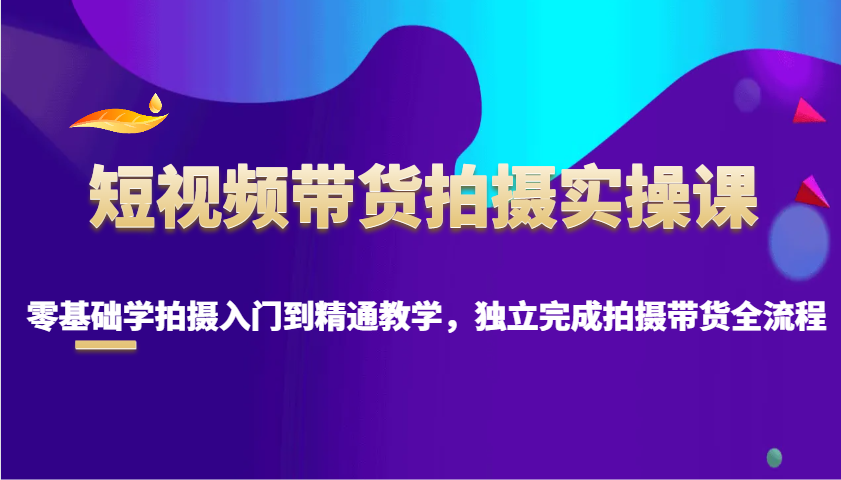 短视频带货拍摄实操课，零基础学拍摄入门到精通教学，独立完成拍摄带货全流程-创客网