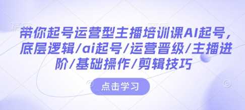 带你起号运营型主播培训课AI起号，底层逻辑/ai起号/运营晋级/主播进阶/基础操作/剪辑技巧-创客网