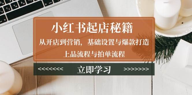 小红书起店秘籍：从开店到营销，基础设置与爆款打造、上品流程与拍单流程-创客网