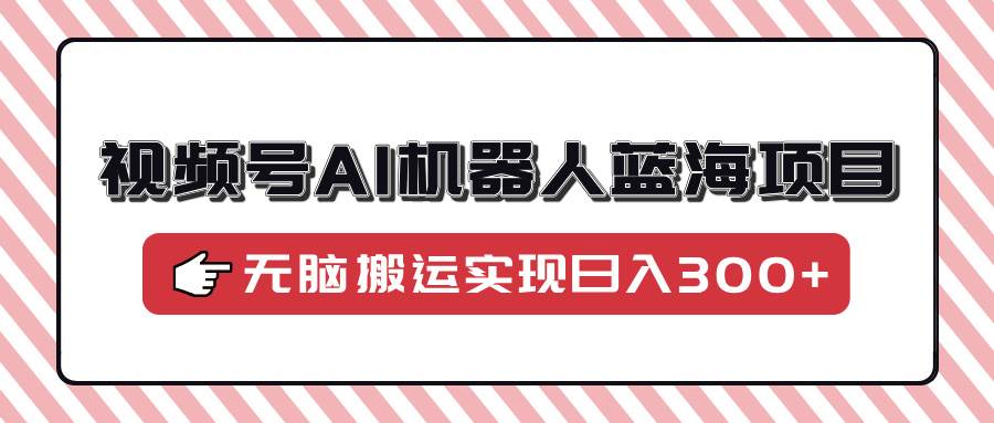 视频号AI机器人蓝海项目，操作简单适合0基础小白，无脑搬运实现日入300+-创客网